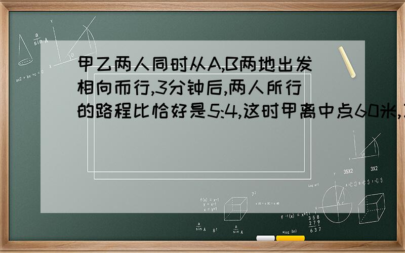 甲乙两人同时从A,B两地出发相向而行,3分钟后,两人所行的路程比恰好是5:4,这时甲离中点60米,乙离中点100米,