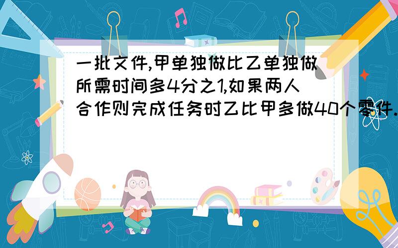 一批文件,甲单独做比乙单独做所需时间多4分之1,如果两人合作则完成任务时乙比甲多做40个零件.这批零件