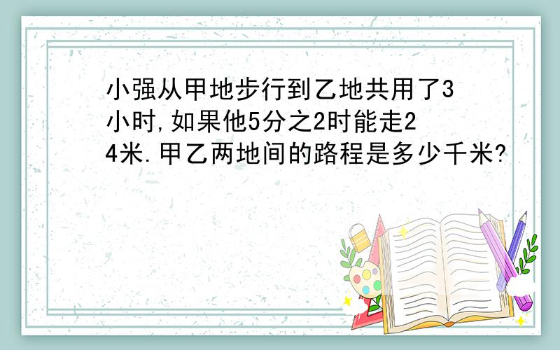 小强从甲地步行到乙地共用了3小时,如果他5分之2时能走24米.甲乙两地间的路程是多少千米?