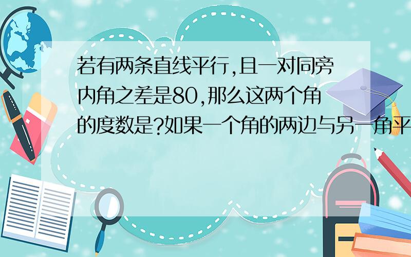 若有两条直线平行,且一对同旁内角之差是80,那么这两个角的度数是?如果一个角的两边与另一角平行,这角?