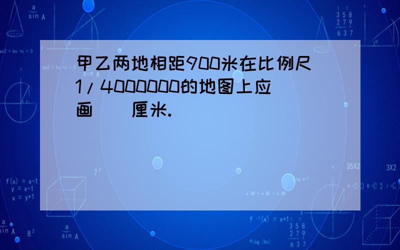 甲乙两地相距900米在比例尺1/4000000的地图上应画（）厘米.