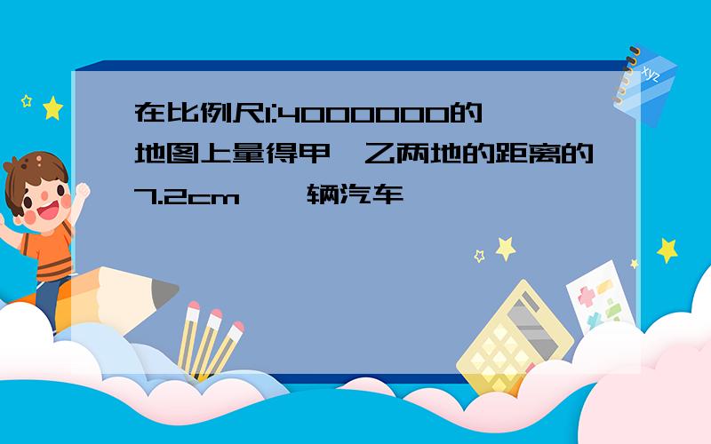 在比例尺1:4000000的地图上量得甲、乙两地的距离的7.2cm,一辆汽车