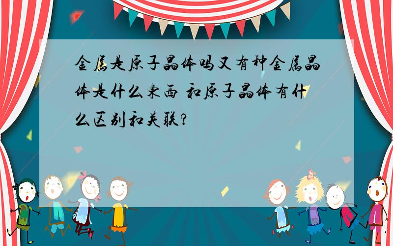 金属是原子晶体吗又有种金属晶体是什么东西 和原子晶体有什么区别和关联?