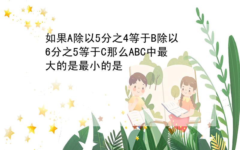 如果A除以5分之4等于B除以6分之5等于C那么ABC中最大的是最小的是