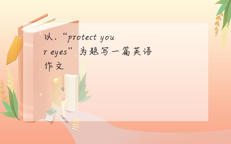 以.“protect your eyes”为题写一篇英语作文