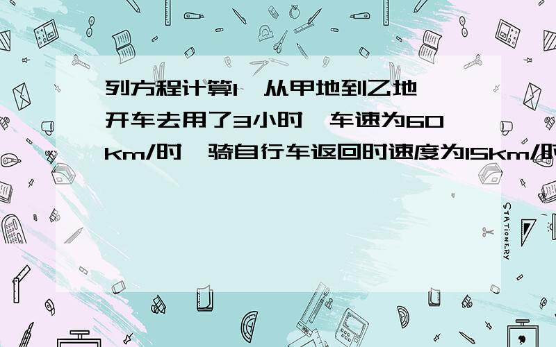 列方程计算1、从甲地到乙地,开车去用了3小时,车速为60km/时,骑自行车返回时速度为15km/时,需要用多长时间?2、