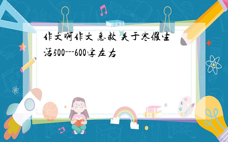 作文啊作文 急救 关于寒假生活500---600字左右