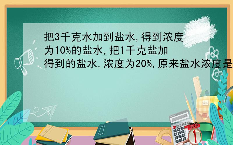 把3千克水加到盐水,得到浓度为10%的盐水,把1千克盐加得到的盐水,浓度为20%,原来盐水浓度是多少?