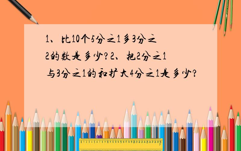 1、比10个5分之1多3分之2的数是多少?2、把2分之1与3分之1的和扩大4分之1是多少?