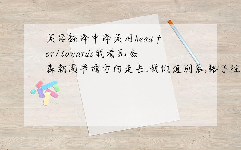 英语翻译中译英用head for/towards我看见杰森朝图书馆方向走去.我们道别后,格子往家走.