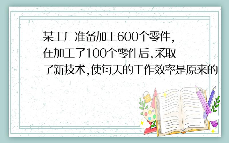 某工厂准备加工600个零件,在加工了100个零件后,采取了新技术,使每天的工作效率是原来的