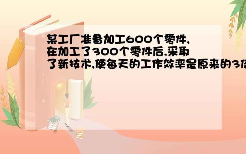 某工厂准备加工600个零件,在加工了300个零件后,采取了新技术,使每天的工作效率是原来的3倍,结果提前2天完成了任务,