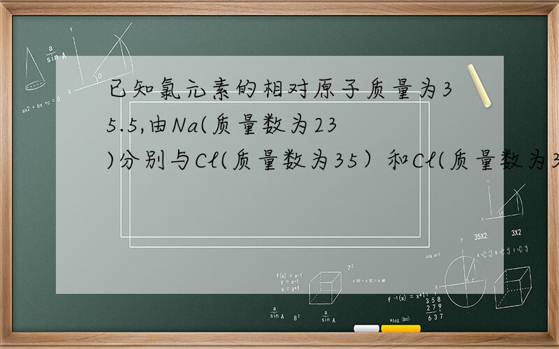 已知氯元素的相对原子质量为35.5,由Na(质量数为23)分别与Cl(质量数为35）和Cl(质量数为37）所构成的NaC