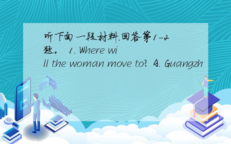 听下面一段材料，回答第1-2题。 1. Where will the woman move to? A. Guangzh