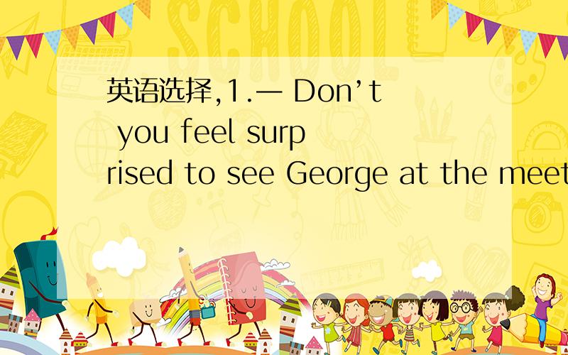 英语选择,1.— Don’t you feel surprised to see George at the meeti