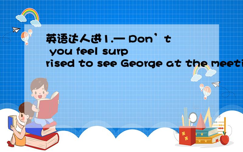 英语达人进1.— Don’t you feel surprised to see George at the meeti