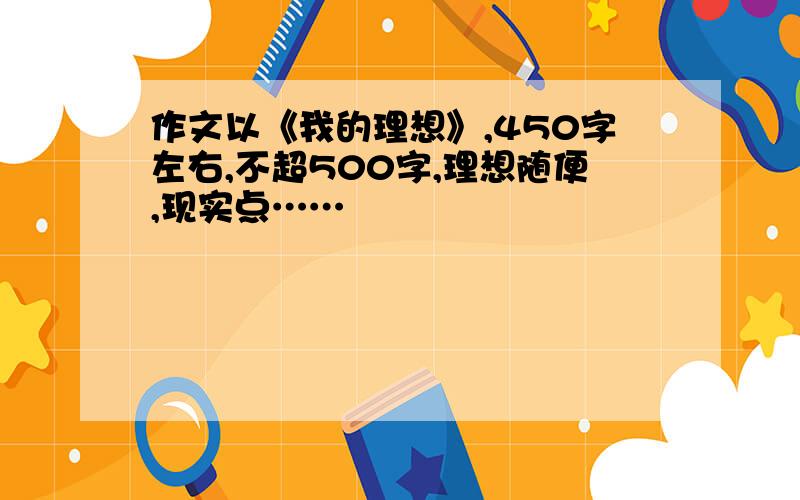 作文以《我的理想》,450字左右,不超500字,理想随便,现实点……