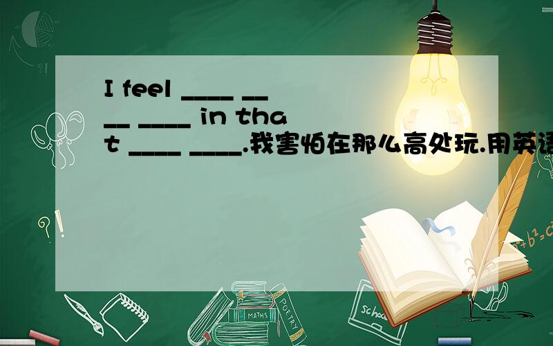 I feel ____ ____ ____ in that ____ ____.我害怕在那么高处玩.用英语怎么说