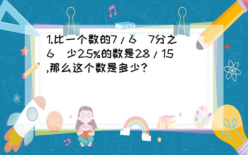 1.比一个数的7/6（7分之6）少25%的数是28/15,那么这个数是多少?