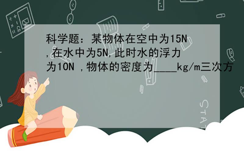 科学题：某物体在空中为15N,在水中为5N,此时水的浮力为10N ,物体的密度为____kg/m三次方