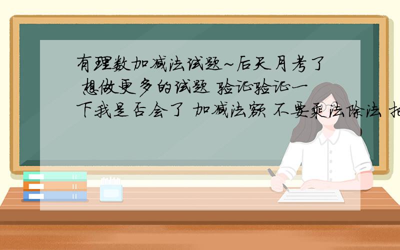 有理数加减法试题~后天月考了 想做更多的试题 验证验证一下我是否会了 加减法额 不要乘法除法 把答案都列出来 不要过程