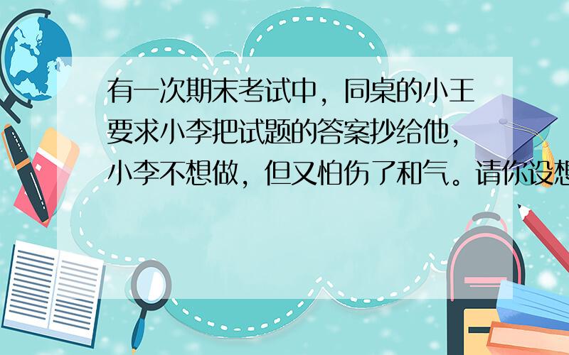 有一次期末考试中，同桌的小王要求小李把试题的答案抄给他，小李不想做，但又怕伤了和气。请你设想一下，为小李拟三句托词。