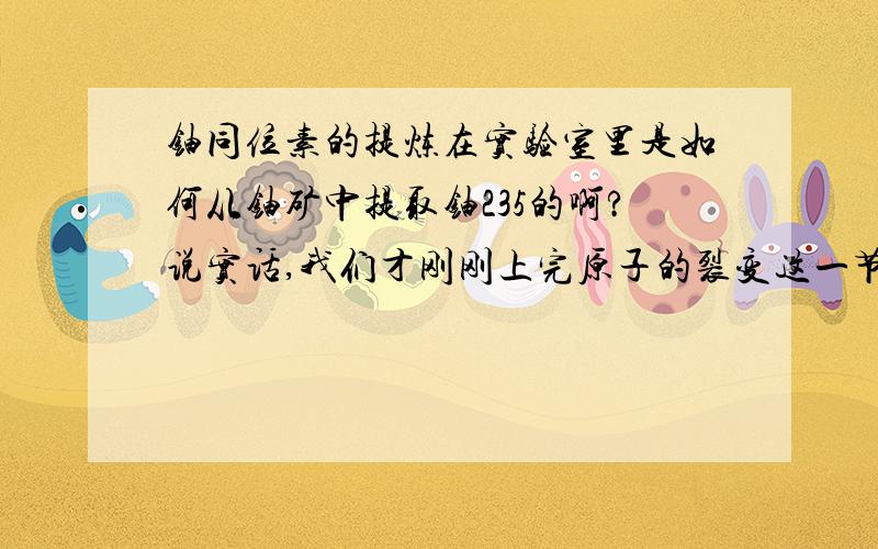 铀同位素的提炼在实验室里是如何从铀矿中提取铀235的啊?说实话,我们才刚刚上完原子的裂变这一节课,老师就布置这么苛刻的作