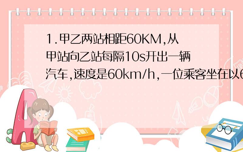 1.甲乙两站相距60KM,从甲站向乙站每隔10s开出一辆汽车,速度是60km/h,一位乘客坐在以60KM/h的速度从乙站