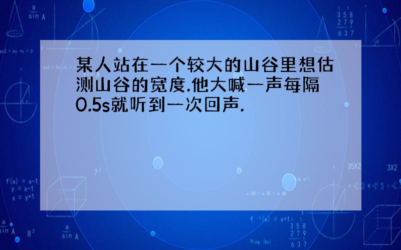 某人站在一个较大的山谷里想估测山谷的宽度.他大喊一声每隔0.5s就听到一次回声.