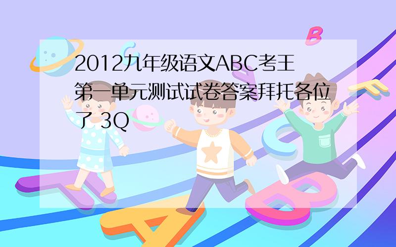 2012九年级语文ABC考王第一单元测试试卷答案拜托各位了 3Q