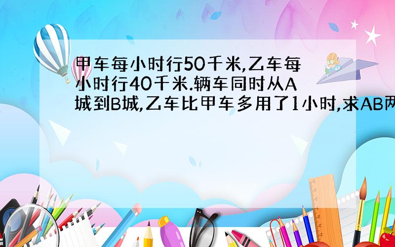 甲车每小时行50千米,乙车每小时行40千米.辆车同时从A城到B城,乙车比甲车多用了1小时,求AB两城的距离