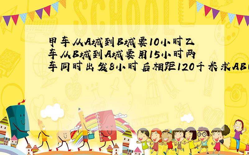 甲车从A城到B城要10小时乙车从B城到A城要用15小时两车同时出发8小时后相距120千米求AB两城相距多少千米