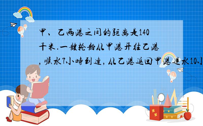 甲、乙两港之间的距离是140千米．一艘轮船从甲港开往乙港，顺水7小时到达，从乙港返回甲港逆水10小时到达．这艘轮船在静水