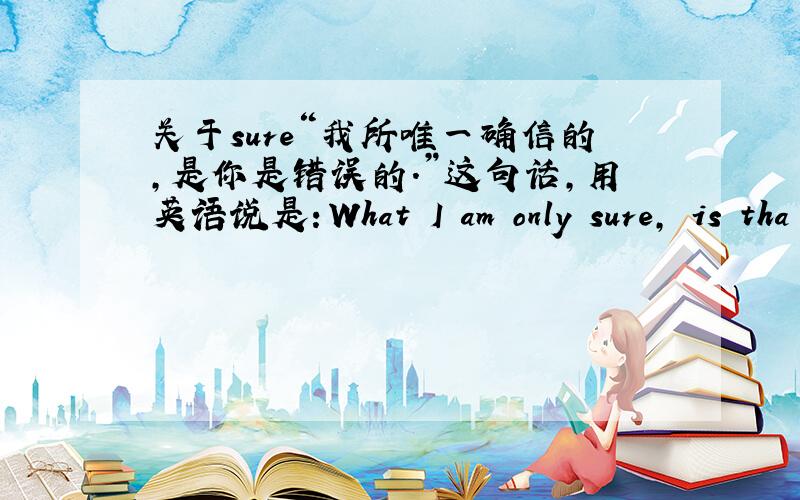 关于sure“我所唯一确信的,是你是错误的.”这句话,用英语说是：What I am only sure, is tha