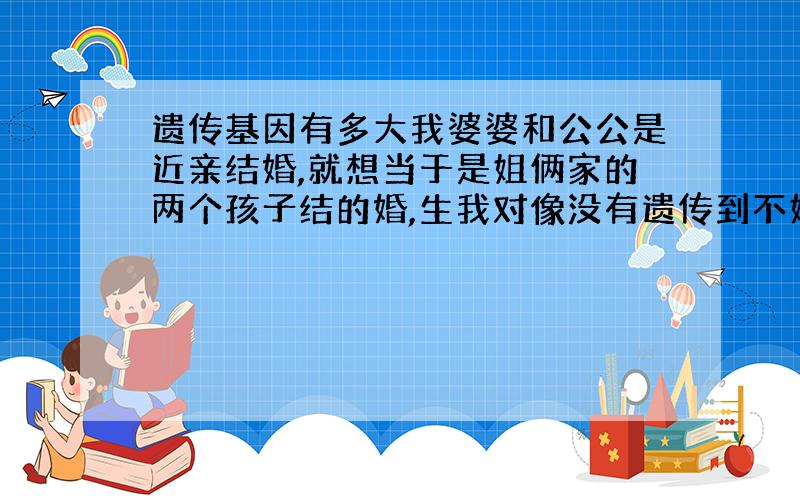 遗传基因有多大我婆婆和公公是近亲结婚,就想当于是姐俩家的两个孩子结的婚,生我对像没有遗传到不好的基因,如果我和我对像生的