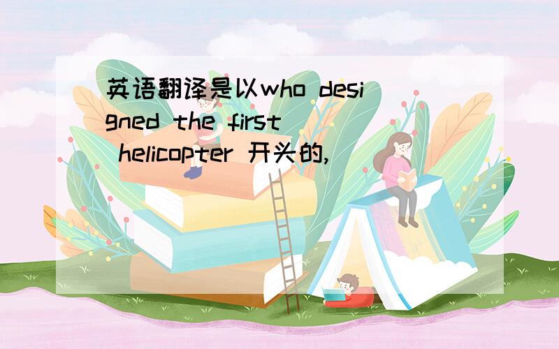 英语翻译是以who designed the first helicopter 开头的,