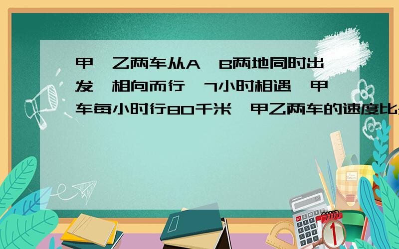 甲,乙两车从A,B两地同时出发,相向而行,7小时相遇,甲车每小时行80千米,甲乙两车的速度比是3；4,A、B两地