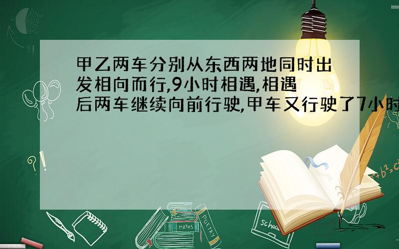 甲乙两车分别从东西两地同时出发相向而行,9小时相遇,相遇后两车继续向前行驶,甲车又行驶了7小时到达西城,这是乙车离东城还