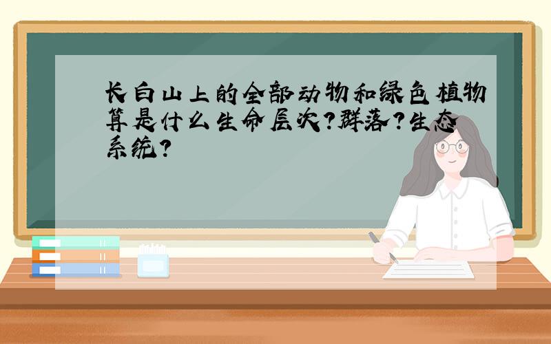 长白山上的全部动物和绿色植物算是什么生命层次?群落?生态系统?