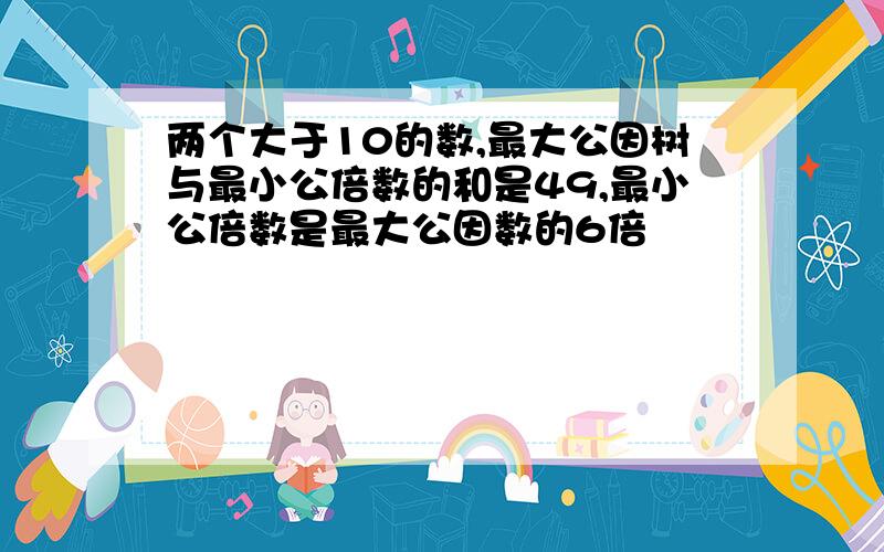 两个大于10的数,最大公因树与最小公倍数的和是49,最小公倍数是最大公因数的6倍