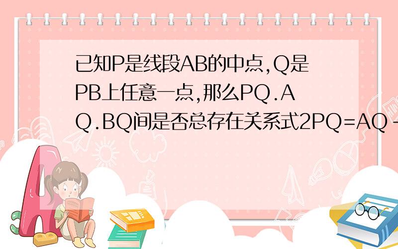 已知P是线段AB的中点,Q是PB上任意一点,那么PQ.AQ.BQ间是否总存在关系式2PQ=AQ-BQ呢?试说明理由.