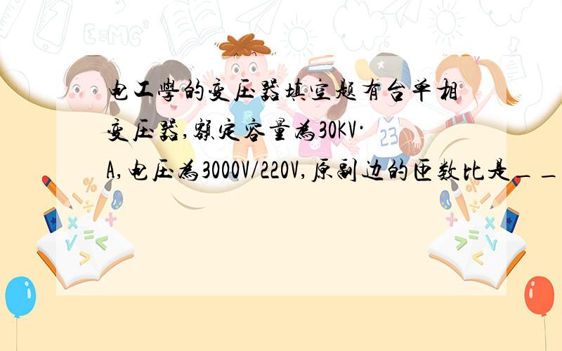 电工学的变压器填空题有台单相变压器,额定容量为30KV·A,电压为3000V/220V,原副边的匝数比是_______,