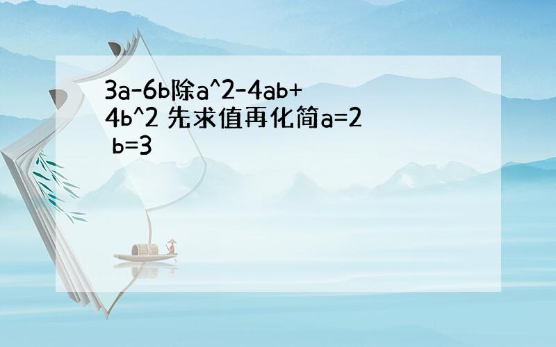 3a-6b除a^2-4ab+4b^2 先求值再化简a=2 b=3