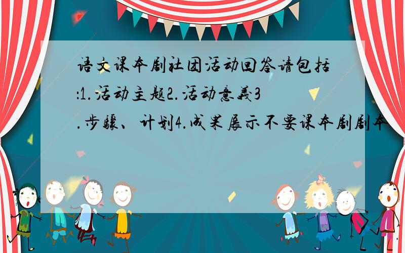 语文课本剧社团活动回答请包括：1.活动主题2.活动意义3.步骤、计划4.成果展示不要课本剧剧本