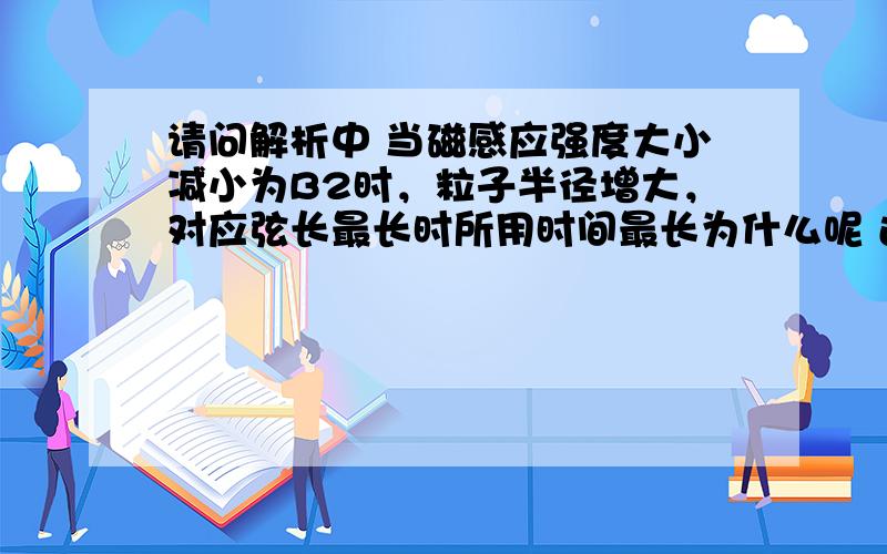 请问解析中 当磁感应强度大小减小为B2时，粒子半径增大，对应弦长最长时所用时间最长为什么呢 还有那个他是为什么呢 以及后