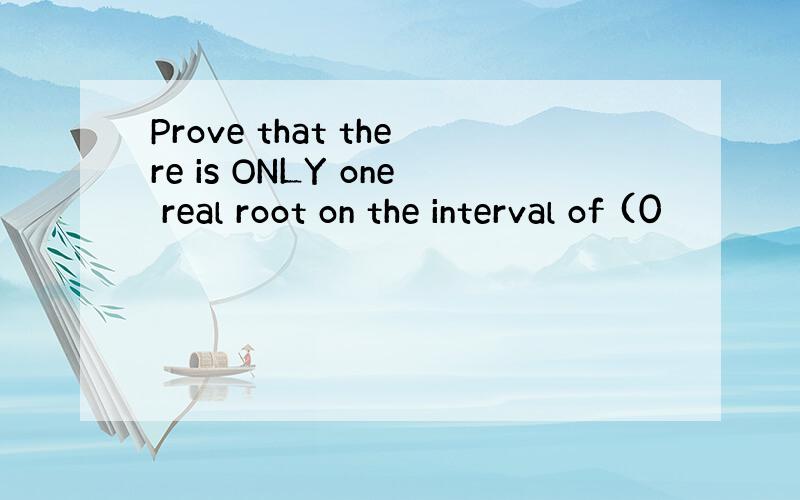 Prove that there is ONLY one real root on the interval of (0