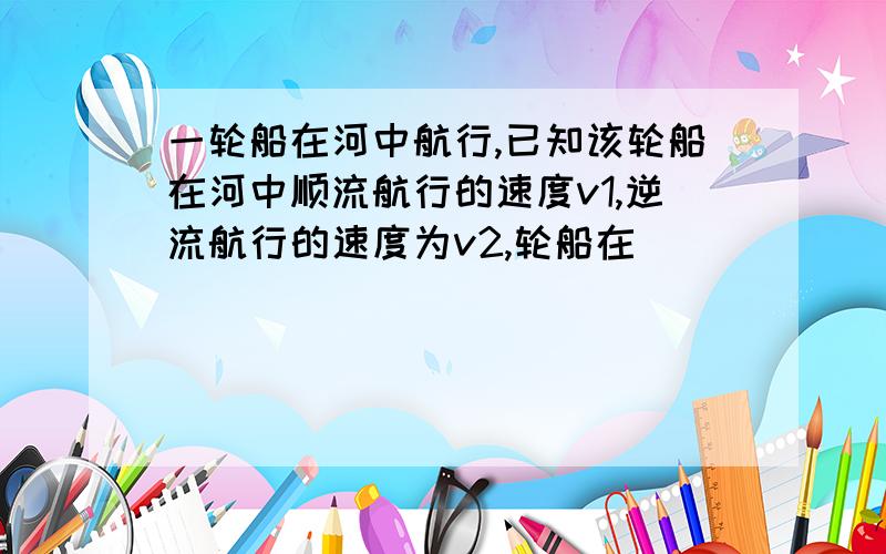 一轮船在河中航行,已知该轮船在河中顺流航行的速度v1,逆流航行的速度为v2,轮船在