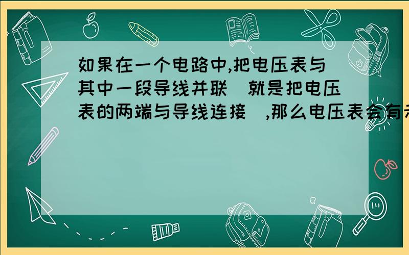 如果在一个电路中,把电压表与其中一段导线并联（就是把电压表的两端与导线连接）,那么电压表会有示数吗?必有酬谢!