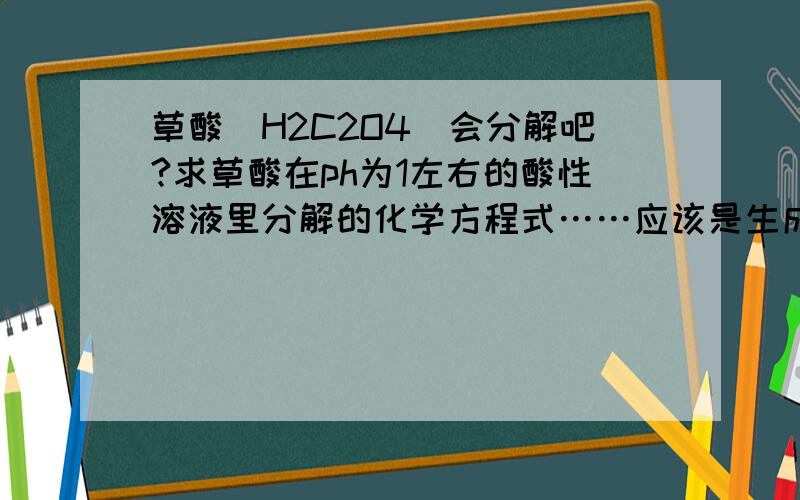 草酸（H2C2O4）会分解吧?求草酸在ph为1左右的酸性溶液里分解的化学方程式……应该是生成co2的吧?