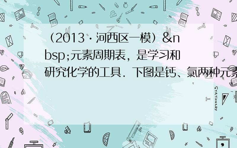 （2013•河西区一模） 元素周期表，是学习和研究化学的工具．下图是钙、氯两种元素的相关信息．